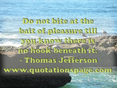 Do not bite at the bait of pleasure till you know there is no hook beneath it. Thomas Jefferson from The Quotations Page