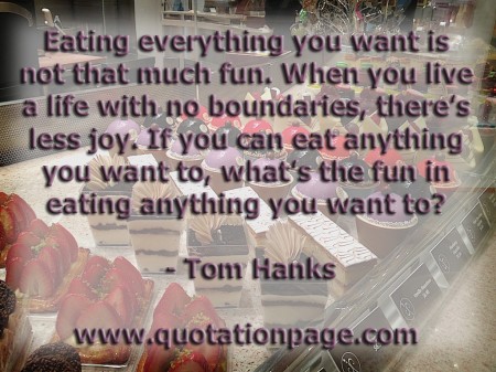 Eating everything you want is not that much fun. When you live a life with no boundaries theres less joy. If you can eat anything you want to whats the fun in eating anything you want to Tom Hanks from The Quotations Page