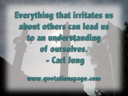 Everything that irritates us about others can lead us to an understanding of ourselves. Carl Jung from The Quotations Page