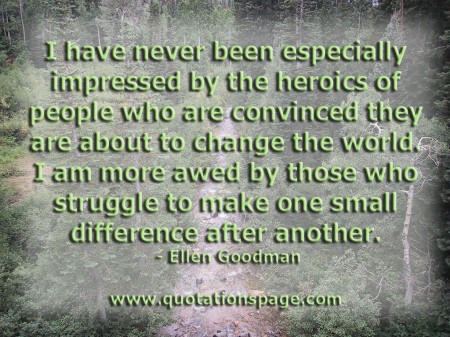 I have never been especially impressed by the heroics of people who are convinced they are about to change the world. I am more awed by those who struggle to make one small difference after another. Ellen Goodman from The Quotations Page