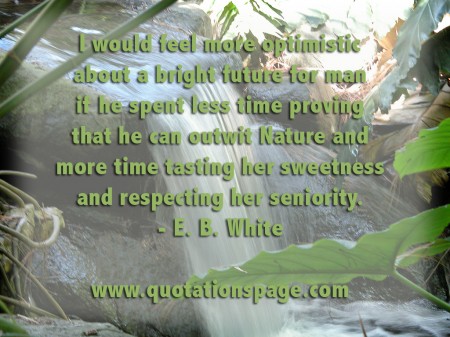 I would feel more optimistic about a bright future for man if he spent less time proving that he can outwit Nature and more time tasting her sweetness and respecting her seniority. E. B. White from The Quotations Page