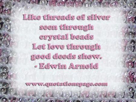 Like threads of silver seen through crystal beads Let love through good deeds show. Edwin Arnold from The Quotations Page