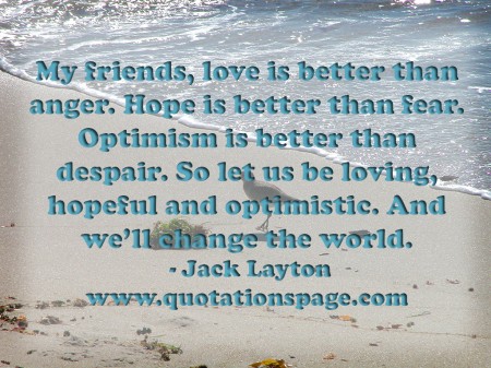 My friends love is better than anger. Hope is better than fear. Optimism is better than despair. So let us be loving, hopeful and optimistic. And well change the world. Jack Layton from The Quotations Page