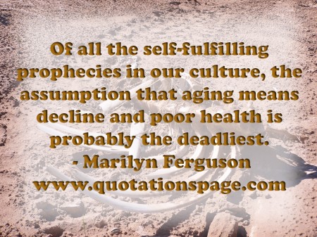 Of all the self fulfilling prophecies in our culture the assumption that aging means decline and poor health is probably the deadliest. Marilyn Ferguson from The Quotations Page
