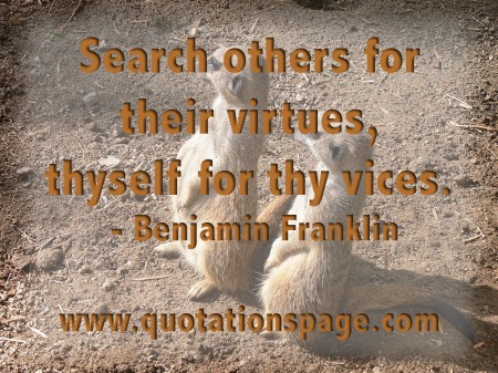 Search others for their virtues, thyself for thy vices. Benjamin Franklin from The Quotations Page