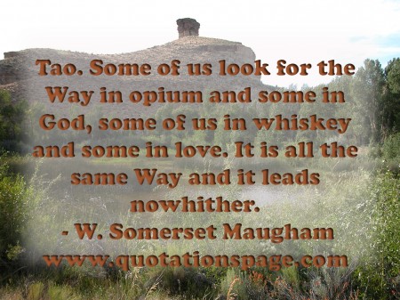 Tao. Some of us look for the Way in opium and some in God some of us in whiskey and some in love. It is all the same Way and it leads nowhither. W. Somerset Maugham from The Quotations Page