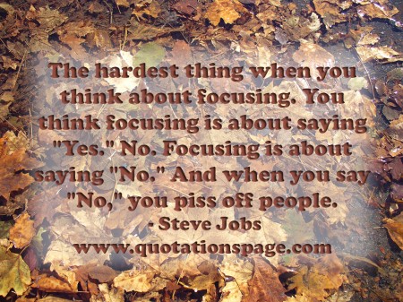 The hardest thing when you think about focusing. You think focusing is about saying Yes. No. Focusing is about saying No. And when you say No you piss off people. Steve Jobs from The Quotations Page