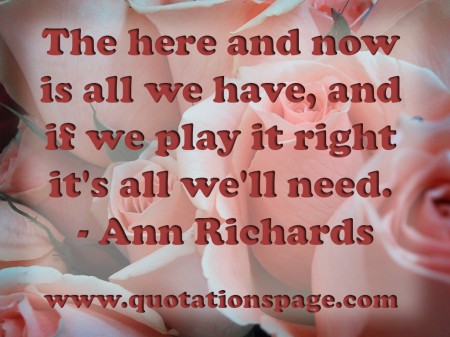 The here and now is all we have, and if we play it right it's all we'll need. Ann Richards from The Quotations Page