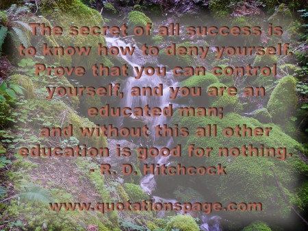 The secret of all success is to know how to deny yourself. Prove that you can control yourself, and you are an educated man; and without this all other education is good for nothing. R. D. Hitchcock from The Quotations Page