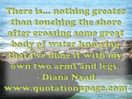 There is... nothing greater than touching the shore after crossing some great body of water knowing that Ive done it with my own two arms and legs. Diana Nyad from The Quotations Page