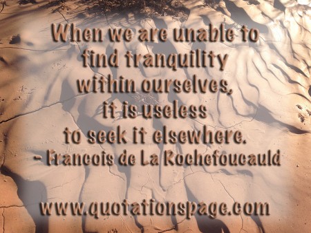 When we are unable to find tranquility within ourselves, it is useless to seek it elsewhere. Francois de La Rochefoucauld from The Quotations Page