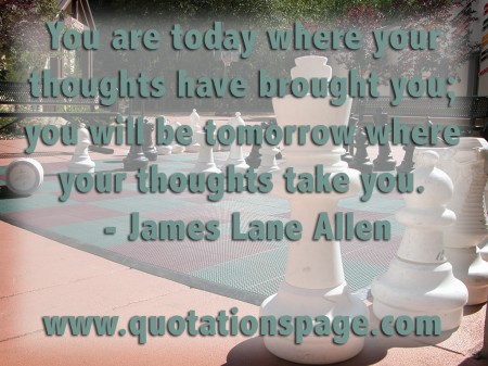 You are today where your thoughts have brought you you will be tomorrow where your thoughts take you. James Lane Allen from The Quotations Page