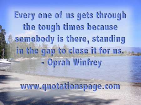 Every one of us gets through the tough times because somebody is there, standing in the gap to close it for us. Oprah Winfrey from The Quotations Page